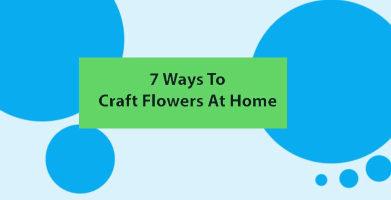 7 ways to craft flowers at home